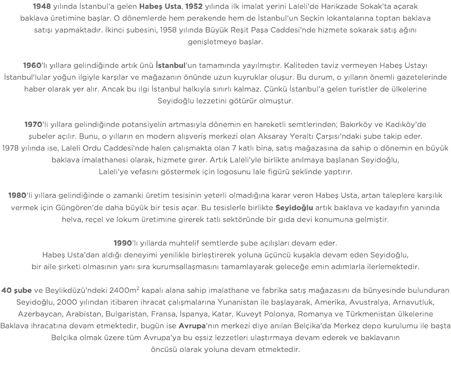 1948 yılında İstanbul’a gelen Habeş Usta, 1952 yılında ilk imalat yerini Laleli’de Harikzade Sokak’ta açarak baklava üretimine başlar. O dönemlerde hem perakende hem de İstanbul’un Seçkin lokantalarına toptan baklava satışı yapmaktadır. İkinci şubesini, 1958 yılında Büyük Reşit Paşa Caddesi’nde hizmete sokarak satış ağını genişletmeye başlar. 1960’lı yıllara gelindiğinde artık ünü İstanbul’un tamamında yayılmıştır. Kaliteden taviz vermeyen Habeş Ustayı İstanbul’lular yoğun ilgiyle karşılar ve mağazanın önünde uzun kuyruklar oluşur. Bu durum, o yılların önemli gazetelerinde haber olarak yer alır. Ancak bu ilgi İstanbul halkıyla sınırlı kalmaz. Çünkü İstanbul’a gelen turistler de ülkelerine Seyidoğlu lezzetini götürür olmuştur. 1970’li yıllara gelindiğinde potansiyelin artmasıyla dönemin en hareketli semtlerinden; Bakırköy ve Kadıköy’de şubeler açılır. Bunu, o yılların en modern alışveriş merkezi olan Aksaray Yeraltı Çarşısı’ndaki şube takip eder. 1978 yılında ise, Laleli Ordu Caddesi’nde halen çalışmakta olan 7 katlı bina, satış mağazasına da sahip o dönemin en büyük baklava imalathanesi olarak, hizmete girer. Artık Laleli’yle birlikte anılmaya başlanan Seyidoğlu, Laleli’ye vefasını göstermek için logosunu lale figürü şeklinde yaptırır. 1980’li yıllara gelindiğinde o zamanki üretim tesisinin yeterli olmadığına karar veren Habeş Usta, artan taleplere karşılık vermek için Güngören’de daha büyük bir tesis açar. Bu tesislerle birlikte Seyidoğlu artık baklava ve kadayıfın yanında helva, reçel ve lokum üretimine girerek tatlı sektöründe bir gıda devi konumuna gelmiştir. 1990’lı yıllarda muhtelif semtlerde şube açılışları devam eder. Habeş Usta’dan aldığı deneyimi yenilikle birleştirerek yoluna üçüncü kuşakla devam eden Seyidoğlu, bir aile şirketi olmasının yanı sıra kurumsallaşmasını tamamlayarak geleceğe emin adımlarla ilerlemektedir. 40 şube ve Beylikdüzü’ndeki 2400m2 kapalı alana sahip imalathane ve fabrika satış mağazasını da bünyesinde bulunduran Seyidoğlu, 2000 yılından itibaren ihracat çalışmalarına Yunanistan ile başlayarak, Amerika, Avustralya, Arnavutluk, Azerbaycan, Arabistan, Bulgaristan, Fransa, İspanya, Katar, Kuveyt Polonya, Romanya ve Türkmenistan ülkelerine Baklava ihracatına devam etmektedir, bugün ise Avrupa’nın merkezi diye anılan Belçika’da Merkez depo kurulumu ile başta Belçika olmak üzere tüm Avrupa’ya bu eşsiz lezzetleri ulaştırmaya devam ederek ve baklavanın öncüsü olarak yoluna devam etmektedir. 